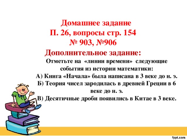 Домашнее задание П. 26, вопросы стр. 154 № 903, №906 Дополнительное задание: Отметьте на «линии времени» следующие события из истории математики: А) Книга «Начала» была написана в 3 веке до н. э. Б) Теория чисел зародилась в древней Греции в 6 веке до н. э. В) Десятичные дроби появились в Китае в 3 веке.