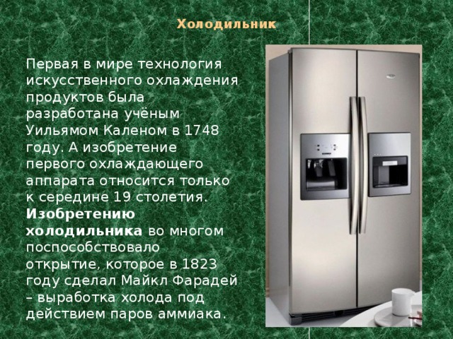 Холодильник    Первая в мире технология искусственного охлаждения продуктов была разработана учёным Уильямом Каленом в 1748 году. А изобретение первого охлаждающего аппарата относится только к середине 19 столетия. Изобретению холодильника во многом поспособствовало открытие, которое в 1823 году сделал Майкл Фарадей – выработка холода под действием паров аммиака. 