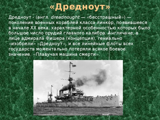 «Дредноут»  Дредноут - (англ. dreadnought — «бесстрашный») — поколение военных кораблей класса линкор, появившееся в начале XX века, характерной особенностью которых было большое число орудий главного калибра. Англичане, в лице адмирала Фишера (концепция), гениально «изобрели» «Дредноут», и все линейные флоты всех государств моментально потеряли всякое боевое значение. «Плавучая машина смерти». 