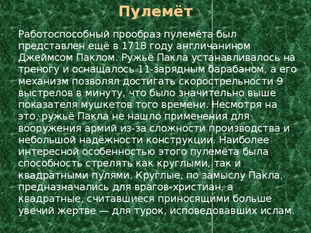 Пулемёт  Работоспособный прообраз пулемёта был представлен ещё в 1718 году англичанином Джеймсом Паклом. Ружьё Пакла устанавливалось на треногу и оснащалось 11-зарядным барабаном, а его механизм позволял достигать скорострельности 9 выстрелов в минуту, что было значительно выше показателя мушкетов того времени. Несмотря на это, ружьё Пакла не нашло применения для вооружения армий из-за сложности производства и небольшой надёжности конструкции. Наиболее интересной особенностью этого пулемёта была способность стрелять как круглыми, так и квадратными пулями. Круглые, по замыслу Пакла, предназначались для врагов-христиан, а квадратные, считавшиеся приносящими больше увечий жертве — для турок, исповедовавших ислам. 