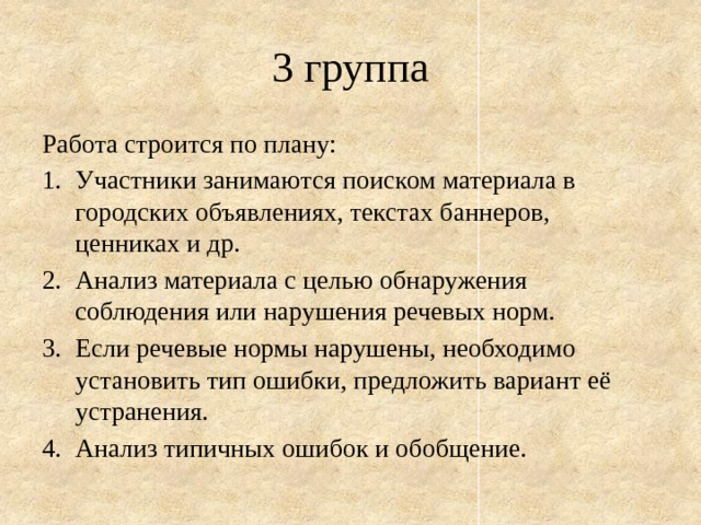 3 группа Работа строится по плану: Участники занимаются поиском материала в городских объявлениях, текстах баннеров, ценниках и др. Анализ материала с целью обнаружения соблюдения или нарушения речевых норм. Если речевые нормы нарушены, необходимо установить тип ошибки, предложить вариант её устранения. Анализ типичных ошибок и обобщение. 