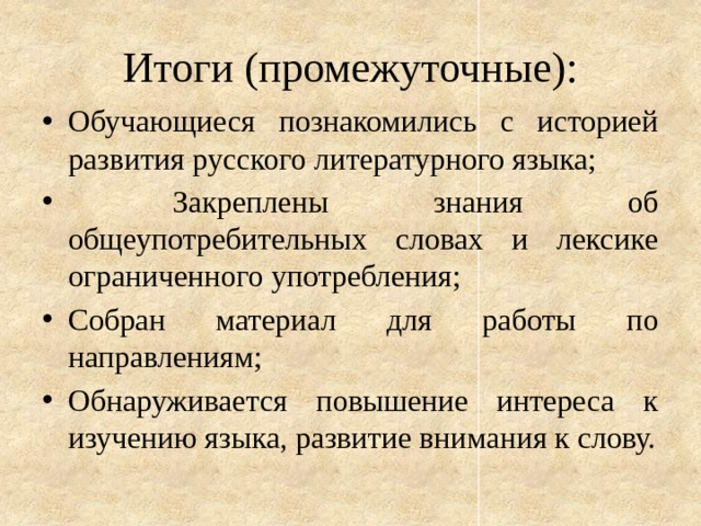 Итоги (промежуточные): Обучающиеся познакомились с историей развития русского литературного языка;  Закреплены знания об общеупотребительных словах и лексике ограниченного употребления; Собран материал для работы по направлениям; Обнаруживается повышение интереса к изучению языка, развитие внимания к слову. 