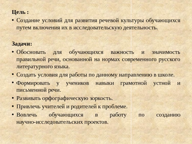 Цель : Создание условий для развития речевой культуры обучающихся путем включения их в исследовательскую деятельность. Задачи: Обосновать для обучающихся важность и значимость правильной речи, основанной на нормах современного русского литературного языка. Создать условия для работы по данному направлению в школе. Формировать у учеников навыки грамотной устной и письменной речи. Развивать орфографическую зоркость. Привлечь учителей и родителей к проблеме. Вовлечь обучающихся в работу по созданию научно-исследовательских проектов. 