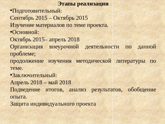 Этапы реализации Подготовительный: Сентябрь 2015 – Октябрь 2015 Изучение материалов по теме проекта. Основной: Октябрь 2015– апрель 2018 Организация внеурочной деятельности по данной проблеме; продолжение изучения методической литературы по теме. Заключительный: Апрель 2018 – май 2018 Подведение итогов, анализ результатов, обобщение опыта. Защита индивидуального проекта 