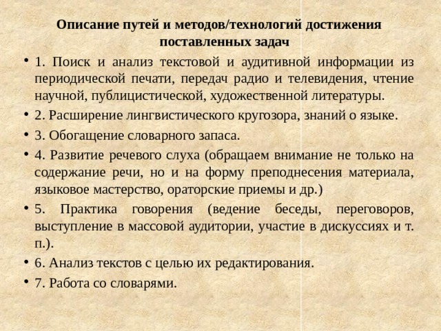 Описание путей и методов/технологий достижения поставленных задач 1. Поиск и анализ текстовой и аудитивной информации из периодической печати, передач радио и телевидения, чтение научной, публицистической, художественной литературы. 2. Расширение лингвистического кругозора, знаний о языке. 3. Обогащение словарного запаса. 4. Развитие речевого слуха (обращаем внимание не только на содержание речи, но и на форму преподнесения материала, языковое мастерство, ораторские приемы и др.) 5. Практика говорения (ведение беседы, переговоров, выступление в массовой аудитории, участие в дискуссиях и т. п.). 6. Анализ текстов с целью их редактирования. 7. Работа со словарями. 