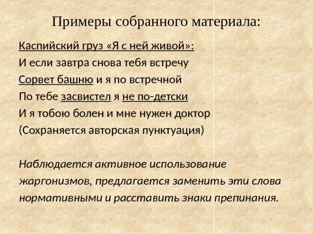 Примеры собранного материала:   Каспийский груз «Я с ней живой»: И если завтра снова тебя встречу Сорвет башню и я по встречной По тебе засвистел я не по-детски И я тобою болен и мне нужен доктор (Сохраняется авторская пунктуация) Наблюдается активное использование жаргонизмов, предлагается заменить эти слова нормативными и расставить знаки препинания. 