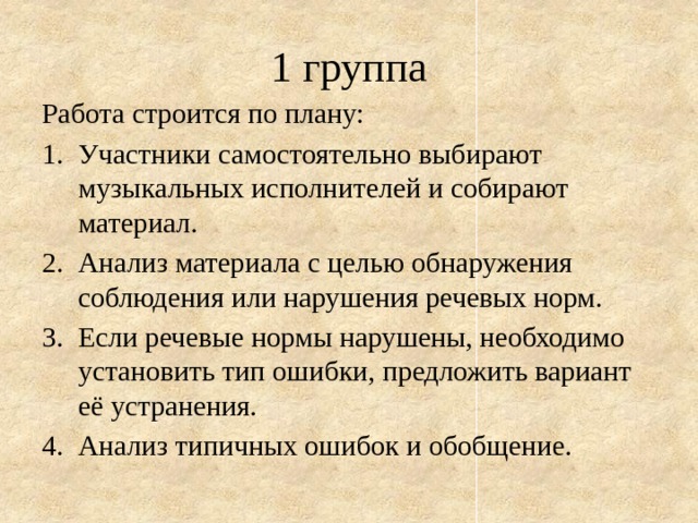 1 группа Работа строится по плану: Участники самостоятельно выбирают музыкальных исполнителей и собирают материал. Анализ материала с целью обнаружения соблюдения или нарушения речевых норм. Если речевые нормы нарушены, необходимо установить тип ошибки, предложить вариант её устранения. Анализ типичных ошибок и обобщение. 
