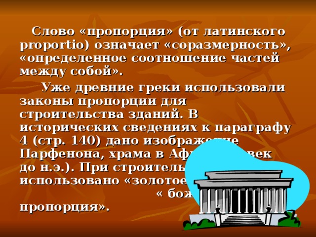 Слово «пропорция» (от латинского proportio ) означает «соразмерность», «определенное соотношение частей между собой».  Уже древние греки использовали законы пропорции для строительства зданий. В исторических сведениях к параграфу 4 (стр. 140) дано изображение Парфенона, храма в Афинах ( V век до н.э.). При строительстве фасада использовано «золотое сечение» или « божественная пропорция».