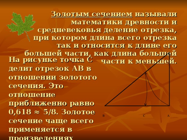 Золотым сечением называли математики древности и средневековья деление отрезка, при котором длина всего отрезка так и относится к длине его большей части, как длина большей части к меньшей. На рисунке точка С делит отрезок АВ в отношении золотого сечения. Это отношение приближенно равно 0,618 ≈ 5/8. Золотое сечение чаще всего применяется в произведениях искусства, архитектуре, встречается в природе. В С А