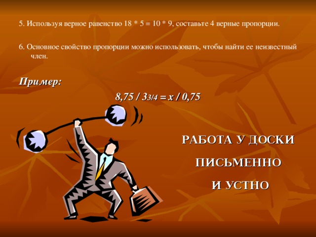 5. Используя верное равенство 18 * 5 = 10 * 9, составьте 4 верные пропорции. 6. Основное свойство пропорции можно использовать, чтобы найти ее неизвестный член. Пример: 8,75 / 3 3/4 = х / 0,75 РАБОТА У ДОСКИ ПИСЬМЕННО И УСТНО