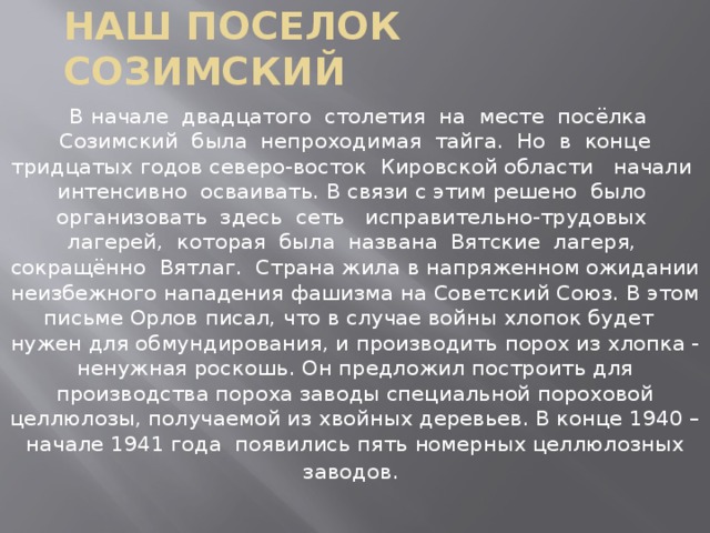 Наш поселок созимский  В начале двадцатого столетия на месте посёлка Созимский была непроходимая тайга. Но в конце тридцатых годов северо-восток Кировской области начали интенсивно осваивать. В связи с этим решено было организовать здесь сеть исправительно-трудовых лагерей, которая была названа Вятские лагеря, сокращённо Вятлаг. Страна жила в напряженном ожидании неизбежного нападения фашизма на Советский Союз. В этом письме Орлов писал, что в случае войны хлопок будет нужен для обмундирования, и производить порох из хлопка - ненужная роскошь. Он предложил построить для производства пороха заводы специальной пороховой целлюлозы, получаемой из хвойных деревьев. В конце 1940 – начале 1941 года появились пять номерных целлюлозных заводов .  