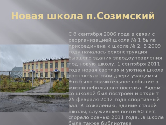 Новая школа п.Созимский С 8 сентября 2006 года в связи с реорганизацией школа № 1 была присоединена к школе № 2. В 2009 году началась реконструкция бывшего здания заводоуправления под новую школу. 1 сентября 2011 года новая светлая и уютная школа распахнула свои двери учащимся. Это было значительное событие в жизни небольшого посёлка. Рядом со школой был построен и открыт 25 февраля 2012 года спортивный зал. К сожалению, здание старой школы, служившее почти 60 лет, сгорело осенью 2011 года…в школе была также библиотека 