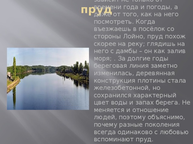 пруд  Наш пруд может быть совершенно разным, и это зависит не только от времени года и погоды, а даже от того, как на него посмотреть. Когда въезжаешь в посёлок со стороны Лойно, пруд похож скорее на реку; глядишь на него с дамбы – он как залив моря; . За долгие годы береговая линия заметно изменилась, деревянная конструкция плотины стала железобетонной, но сохранился характерный цвет воды и запах берега. Не меняется и отношение людей, поэтому объяснимо, почему разные поколения всегда одинаково с любовью вспоминают пруд. 