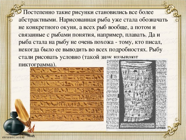  Постепенно такие рисунки становились все более абстрактными. Нарисованная рыба уже стала обозначать не конкретного окуня, а всех рыб вообще, а потом и связанные с рыбами понятия, например, плавать. Да и рыба стала на рыбу не очень похожа - тому, кто писал, некогда было ее выводить во всех подробностях. Рыбу стали рисовать условно (такой знак называют пиктограмма). 