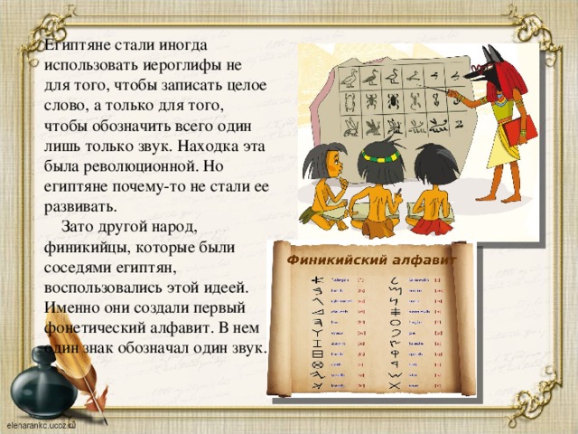 Египтяне стали иногда использовать иероглифы не для того, чтобы записать целое слово, а только для того, чтобы обозначить всего один лишь только звук. Находка эта была революционной. Но египтяне почему-то не стали ее развивать.  Зато другой народ, финикийцы, которые были соседями египтян, воспользовались этой идеей. Именно они создали первый фонетический алфавит. В нем один знак обозначал один звук. 