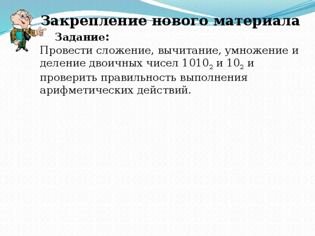 Закрепление нового материала Задание : Провести сложение, вычитание, умножение и деление двоичных чисел 1010 2 и 10 2 и проверить правильность выполнения арифметических действий.
