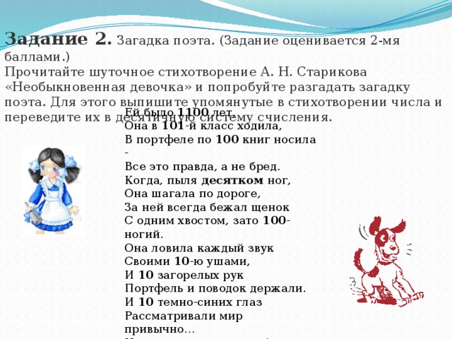 Задание 2.  Загадка поэта. (Задание оценивается 2-мя баллами.) Прочитайте шуточное стихотворение А. Н. Старикова «Необыкновенная девочка» и попробуйте разгадать загадку поэта. Для этого выпишите упомянутые в стихотворении числа и переведите их в десятичную систему счисления. Ей было 1100 лет, Она в 101 -й класс ходила, В портфеле по 100 книг носила - Все это правда, а не бред. Когда, пыля десятком ног, Она шагала по дороге, За ней всегда бежал щенок С одним хвостом, зато 100 -ногий. Она ловила каждый звук Своими 10 -ю ушами, И 10 загорелых рук Портфель и поводок держали. И 10 темно-синих глаз Рассматривали мир привычно… Но станет все совсем обычным, Когда поймете наш рассказ.