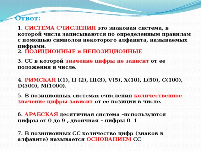 Ответ: 1. СИСТЕМА СЧИСЛЕНИЯ это знаковая система, в которой числа записываются по определенным правилам с помощью символов некоторого алфавита, называемых цифрами. 2. ПОЗИЦИОННЫЕ и НЕПОЗИЦИОННЫЕ 3. СС в которой значение цифры не зависит от ее положения в числе. 4. РИМСКАЯ I(1), II (2), III(3), V(5), X(10), L(50), C(100), D(500), M(1000). 5. В позиционных системах счисления количественное значение цифры зависит от ее позиции в числе. 6. АРАБСКАЯ десятичная система –используются цифры от 0 до 9 , двоичная – цифры 0 1 7. В позиционных СС количество цифр (знаков в алфавите) называется ОСНОВАНИЕМ СС