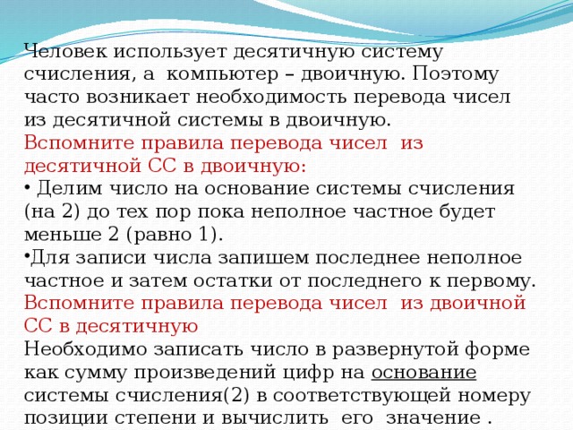 Человек использует десятичную систему счисления, а компьютер – двоичную. Поэтому часто возникает необходимость перевода чисел из десятичной системы в двоичную.  Вспомните правила перевода чисел из десятичной СС в двоичную:  Делим число на основание системы счисления (на 2) до тех пор пока неполное частное будет меньше 2 (равно 1). Для записи числа запишем последнее неполное частное и затем остатки от последнего к первому. Вспомните правила перевода чисел из двоичной СС в десятичную Необходимо записать число в развернутой форме как сумму произведений цифр на основание системы счисления(2) в соответствующей номеру позиции степени и вычислить его значение .