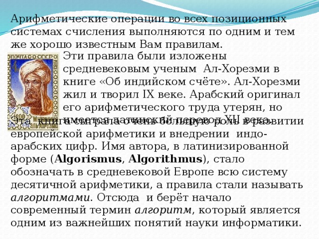 Арифметические операции во всех позиционных системах счисления выполняются по одним и тем же хорошо известным Вам правилам. Эти правила были изложены средневековым ученым Ал-Хорезми в книге «Об индийском счёте». Ал-Хорезми жил и творил IX веке. Арабский оригинал его арифметического труда утерян, но имеется латинский перевод XII века. Эта книга сыграла очень большую роль в развитии европейской арифметики и внедрении индо-арабских цифр. Имя автора, в латинизированной форме ( Algorismus , Algorithmus ), стало обозначать в средневековой Европе всю систему десятичной арифметики, а правила стали называть алгоритмами . Отсюда и берёт начало современный термин алгоритм , который является одним из важнейших понятий науки информатики.