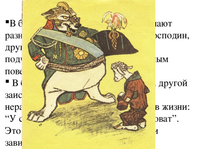 О ЧЕМ БАСНЯ? В басне Крылова персонажи занимают разное положение в жизни: один - господин, другой —слуга, подчиненный, и это подчеркивается их совершенно разным поведением и речью.  В басне Крылова один угрожает, а другой заискивает. Речь идёт о социальном неравенстве, которое господствует в жизни: “У сильного всегда бессильный виноват”. Это конфликт неравенства: власти и зависимости. 