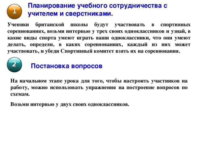 Планирование учебного сотрудничества с учителем и сверстниками. 1 Ученики британской школы будут участвовать в спортивных соревнованиях, возьми интервью у трех своих одноклассников и узнай, в какие виды спорта умеют играть ваши одноклассники, что они умеют делать, определи, в каких соревнованиях, каждый из них может участвовать, и убеди Спортивный комитет взять их на соревнования. 2 Постановка вопросов На начальном этапе урока для того, чтобы настроить участников на работу, можно использовать упражнения на построение вопросов по схемам.  Возьми интервью у двух своих одноклассников. 