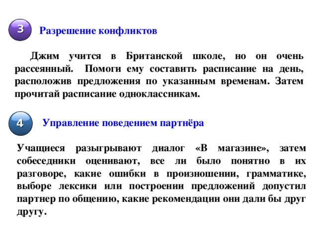 3 Разрешение конфликтов  Джим учится в Британской школе, но он очень рассеянный. Помоги ему составить расписание на день, расположив предложения по указанным временам. Затем прочитай расписание одноклассникам. Управление поведением партнёра  4 Учащиеся разыгрывают диалог «В магазине», затем собеседники оценивают, все ли было понятно в их разговоре, какие ошибки в произношении, грамматике, выборе лексики или построении предложений допустил партнер по общению, какие рекомендации они дали бы друг другу. 