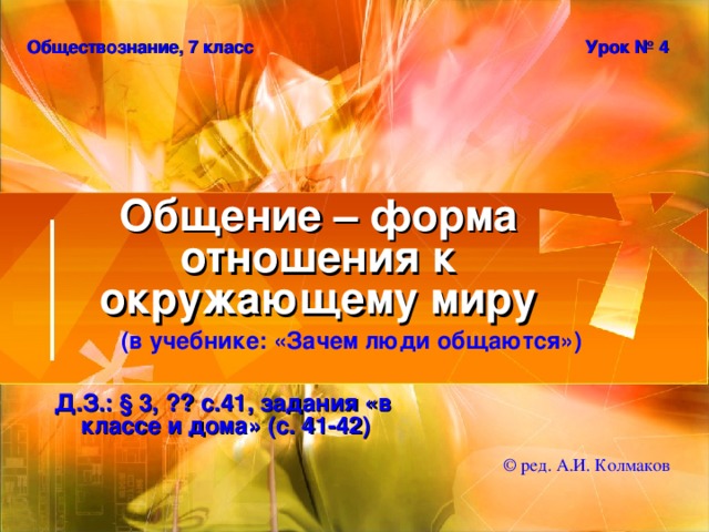 Обществознание, 7 класс Урок № 4 Общение – форма отношения к окружающему миру (в учебнике: «Зачем люди общаются») Д.З.: § 3, ?? с.41, задания «в классе и дома» (с. 41-42) © ред. А.И. Колмаков 