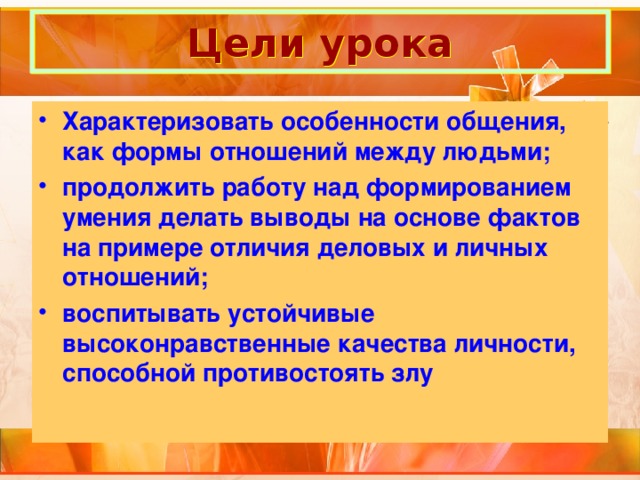 Цели урока Характеризовать особенности общения, как формы отношений между людьми; продолжить работу над формированием умения делать выводы на основе фактов на примере отличия деловых и личных отношений; воспитывать устойчивые высоконравственные качества личности, способной противостоять злу 