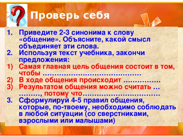 Проверь себя Приведите 2-3 синонима к слову «общение». Объясните, какой смысл объединяет эти слова. Используя текст учебника, закончи предложения: Самая главная цель общения состоит в том, чтобы …………………………………… В ходе общения происходит ……………. Результатом общения можно считать …  ……… , потому что …………………………… Сформулируй 4-5 правил общения, которые, по-твоему, необходимо соблюдать в любой ситуации (со сверстниками, взрослыми или малышами) 