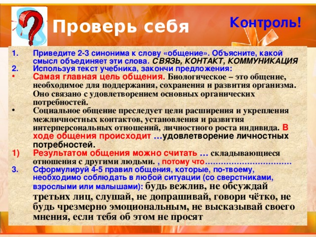 Проверь себя Контроль! Приведите 2-3 синонима к слову «общение». Объясните, какой смысл объединяет эти слова. СВЯЗЬ, КОНТАКТ, КОММУНИКАЦИЯ Используя текст учебника, закончи предложения: Самая главная цель общения. Биологическое – это общение, необходимое для поддержания, сохранения и развития организма. Оно связано с удовлетворением основных органических потребностей. Социальное общение преследует цели расширения и укрепления межличностных контактов, установления и развития интерперсональных отношений, личностного роста индивида.  В ходе общения происходит … удовлетворение личностных потребностей. Результатом общения можно считать … складывающиеся отношения с другими людьми.  , потому что …………………………… Сформулируй 4-5 правил общения, которые, по-твоему, необходимо соблюдать в любой ситуации (со сверстниками, взрослыми или малышами):  будь вежлив, не обсуждай третьих лиц, слушай, не допрашивай, говори чётко, не будь чрезмерно эмоциональным, не высказывай своего мнения, если тебя об этом не просят 