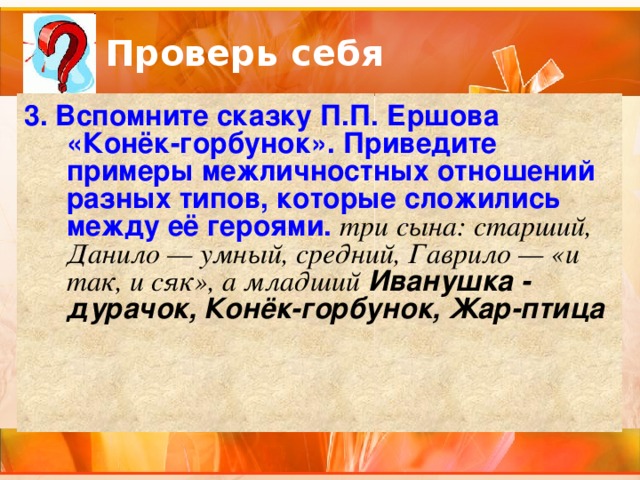 Проверь себя 3. Вспомните сказку П.П. Ершова «Конёк-горбунок». Приведите примеры межличностных отношений разных типов, которые сложились между её героями. три сына: старший, Данило — умный, средний, Гаврило — «и так, и сяк», а младший Иванушка - дурачок, Конёк-горбунок, Жар-птица 