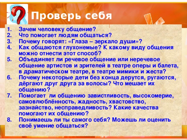 Проверь себя Зачем человеку общение? Что помогает людям общаться? Почему говорят: «Глаза – зеркало души»? Как общаются глухонемые? К какому виду общения можно отнести этот способ? Объединяет ли речевое общение или неречевое общение артистов и зрителей в театре оперы и балета, в драматическом театре, в театре мимики и жеста? Почему некоторые дети без конца дерутся, ругаются, дёргают друг друга за волосы? Что мешает их общению? Помогает ли общению завистливость, высокомерие, самовлюблённость, жадность, хвастовство, зазнайство, несправедливость? Какие качества помогают их общению? Понимаешь ли ты самого себя? Можешь ли оценить своё умение общаться? 