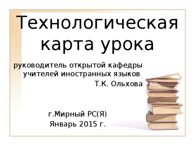 Технологическая карта урока   руководитель открытой кафедры учителей иностранных языков Т.К. Ольхова г.Мирный РС(Я) Январь 2015 г. 