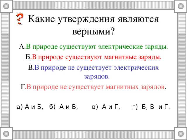 Какие утверждения являются верными? А .В природе существуют электрические заряды. Б .В природе существуют магнитные заряды. В .В природе не существует электрических зарядов. Г .В природе не существует магнитных зарядов . а) А и Б, б) А и В, в) А и Г, г) Б, В и Г.