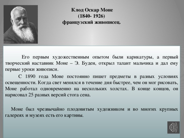 Клод Оскар Моне  (1840- 1926)  французский живописец.  Его первым художественным опытом были карикатуры, а первый творческий наставник Моне – Э. Буден, открыл талант мальчика и дал ему первые уроки живописи.  С 1890 года Моне постоянно пишет предметы в разных условиях освещенности. Когда свет менялся в течение дня быстрее, чем он мог рисовать, Моне работал одновременно на нескольких холстах. В конце концов, он нарисовал 25 разных версий стога сена.  Моне был чрезвычайно плодовитым художником и во многих крупных галереях и музеях есть его картины.