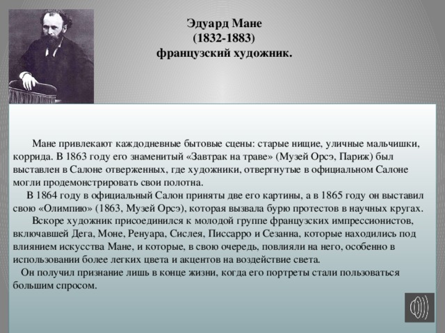 Эдуард Мане  (1832-1883)  французский художник.     Мане привлекают каждодневные бытовые сцены: старые нищие, уличные мальчишки, коррида. В 1863 году его знаменитый «Завтрак на траве» (Музей Орсэ, Париж) был выставлен в Салоне отверженных, где художники, отвергнутые в официальном Салоне могли продемонстрировать свои полотна.  В 1864 году в официальный Салон приняты две его картины, а в 1865 году он выставил свою «Олимпию» (1863, Музей Орсэ), которая вызвала бурю протестов в научных кругах.  Вскоре художник присоединился к молодой группе французских импрессионистов, включавшей Дега, Моне, Ренуара, Сислея, Писсарро и Сезанна, которые находились под влиянием искусства Мане, и которые, в свою очередь, повлияли на него, особенно в использовании более легких цвета и акцентов на воздействие света.  Он получил признание лишь в конце жизни, когда его портреты стали пользоваться большим спросом.