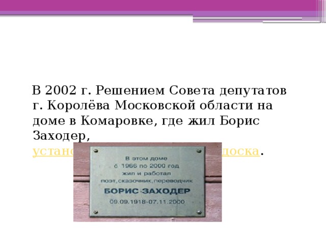  В 2002 г. Решением Совета депутатов г. Королёва Московской области на доме в Комаровке, где жил Борис Заходер, установлена мемориальная доска . 