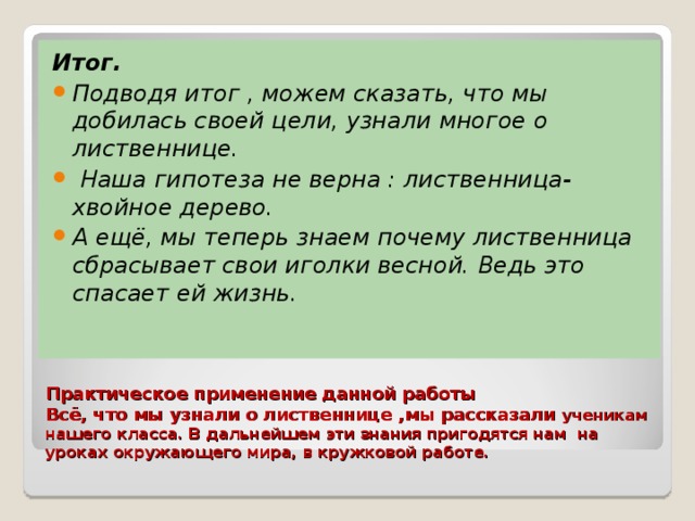 Итог. Подводя итог , можем сказать, что мы добилась своей цели, узнали многое о лиственнице.  Наша гипотеза не верна : лиственница- хвойное дерево. А ещё, мы теперь знаем почему лиственница сбрасывает свои иголки весной. Ведь это спасает ей жизнь.   Практическое применение данной работы  Всё, что мы узнали о лиственнице ,мы рассказали ученикам нашего класса. В дальнейшем эти знания пригодятся нам на уроках окружающего мира, в кружковой работе.   