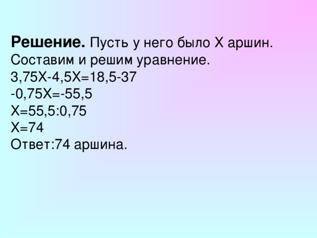 Решение.  Пусть у него было Х аршин. Составим и решим уравнение. 3,75Х-4,5Х=18,5-37 -0,75Х=-55,5 Х=55,5:0,75 Х=74 Ответ:74 аршина. 