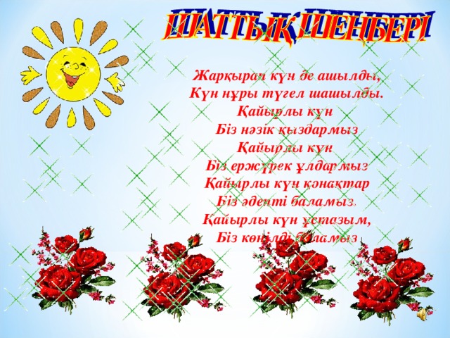 Жарқырап күн де ашылды, Күн нұры түгел шашылды. Қайырлы күн Біз нәзік қыздармыз Қайырлы күн Біз ержүрек ұлдармыз Қайырлы күн қонақтар Біз әдепті баламыз. Қайырлы күн ұстазым, Біз көңілді боламыз 