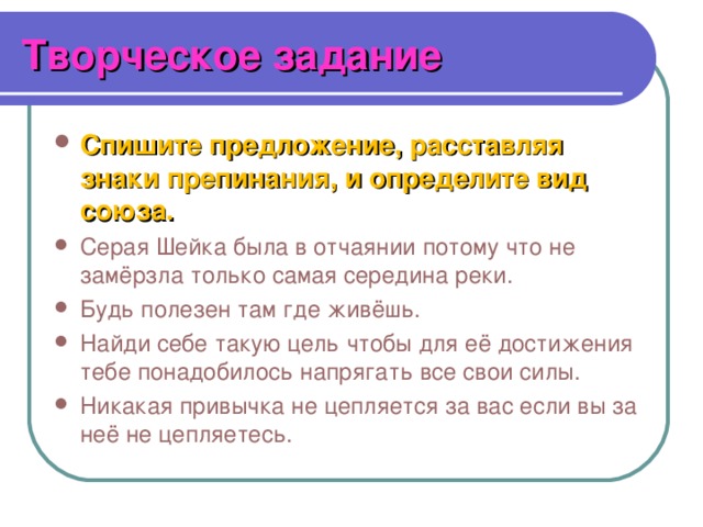 Творческое задание Спишите предложение, расставляя знаки препинания, и определите вид союза. Серая Шейка была в отчаянии потому что не замёрзла только самая середина реки. Будь полезен там где живёшь. Найди себе такую цель чтобы для её достижения тебе понадобилось напрягать все свои силы. Никакая привычка не цепляется за вас если вы за неё не цепляетесь. 