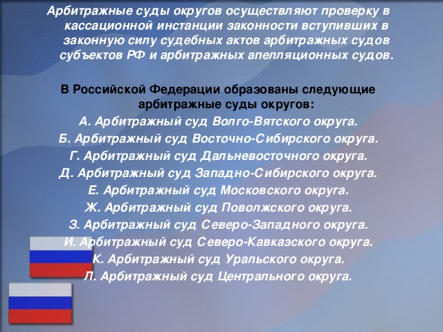 Арбитражные суды округов осуществляют проверку в кассационной инстанции законности вступивших в законную силу судебных актов арбитражных судов субъектов РФ и арбитражных апелляционных судов.  В Российской Федерации образованы следующие арбитражные суды округов: А. Арбитражный суд Волго-Вятского округа. Б. Арбитражный суд Восточно-Сибирского округа. Г. Арбитражный суд Дальневосточного округа. Д. Арбитражный суд Западно-Сибирского округа. Е. Арбитражный суд Московского округа. Ж. Арбитражный суд Поволжского округа. З. Арбитражный суд Северо-Западного округа. И. Арбитражный суд Северо-Кавказского округа. К. Арбитражный суд Уральского округа. Л. Арбитражный суд Центрального округа.    