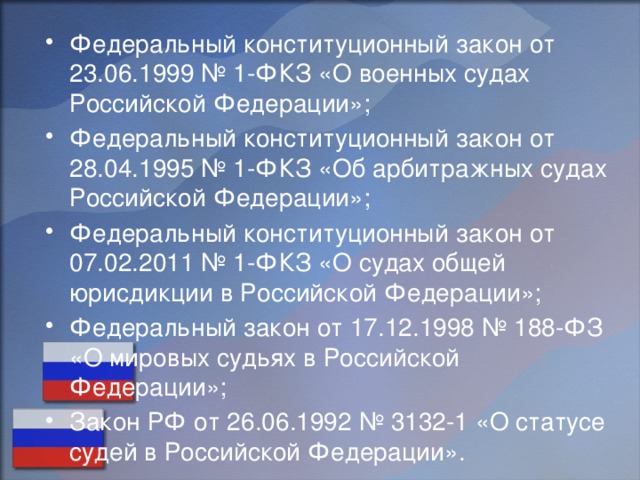 Федеральный конституционный закон от 23.06.1999 № 1-ФКЗ «О военных судах Российской Федерации»; Федеральный конституционный закон от 28.04.1995 № 1-ФКЗ «Об арбитражных судах Российской Федерации»; Федеральный конституционный закон от 07.02.2011 № 1-ФКЗ «О судах общей юрисдикции в Российской Федерации»; Федеральный закон от 17.12.1998 № 188-ФЗ «О мировых судьях в Российской Федерации»; Закон РФ от 26.06.1992 № 3132-1 «О статусе судей в Российской Федерации». 