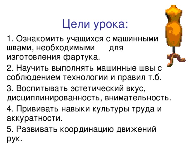 Цели урока: 1. Ознакомить учащихся с машинными швами, необходимыми  для изготовления фартука. 2. Научить выполнять машинные швы с соблюдением технологии и правил т.б. 3. Воспитывать эстетический вкус, дисциплинированность, внимательность. 4. Прививать навыки культуры труда и аккуратности. 5. Развивать координацию движений рук. 