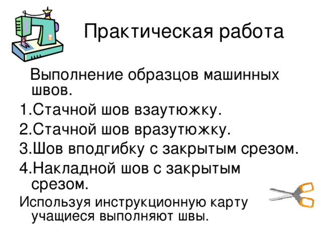  Выполнение образцов машинных швов. 1.Стачной шов взаутюжку. 2.Стачной шов вразутюжку. 3.Шов вподгибку с закрытым срезом. 4.Накладной шов с закрытым срезом. Используя инструкционную карту учащиеся выполняют швы. 