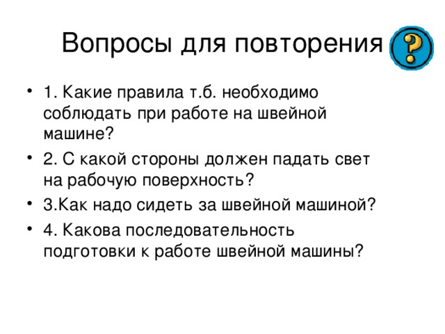 1. Какие правила т.б. необходимо соблюдать при работе на швейной машине? 2. С какой стороны должен падать свет на рабочую поверхность? 3.Как надо сидеть за швейной машиной? 4. Какова последовательность подготовки к работе швейной машины? 