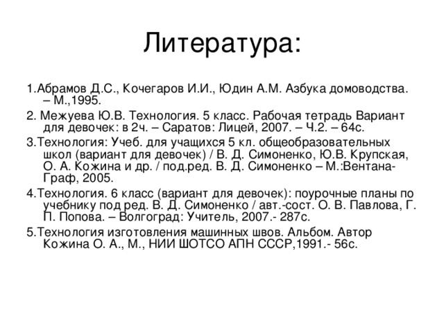 1.Абрамов Д.С., Кочегаров И.И., Юдин А.М. Азбука домоводства. – М.,1995. 2. Межуева Ю.В. Технология. 5 класс. Рабочая тетрадь Вариант для девочек: в 2ч. – Саратов: Лицей, 2007. – Ч.2. – 64с. 3.Технология: Учеб. для учащихся 5 кл. общеобразовательных школ (вариант для девочек) / В. Д. Симоненко, Ю.В. Крупская, О. А. Кожина и др. / под.ред. В. Д. Симоненко – М.:Вентана-Граф, 2005. 4.Технология. 6 класс (вариант для девочек): поурочные планы по учебнику под ред. В. Д. Симоненко / авт.-сост. О. В. Павлова, Г. П. Попова. – Волгоград: Учитель, 2007.- 287с. 5.Технология изготовления машинных швов. Альбом. Автор Кожина О. А., М., НИИ ШОТСО АПН СССР,1991.- 56с. 