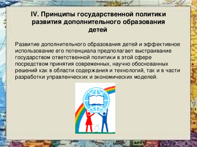 IV. Принципы государственной политики развития дополнительного образования детей  Развитие дополнительного образования детей и эффективное использование его потенциала предполагает выстраивание государством ответственной политики в этой сфере посредством принятия современных, научно обоснованных решений как в области содержания и технологий, так и в части разработки управленческих и экономических моделей. 