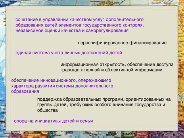 сочетание в управлении качеством услуг дополнительного образования детей элементов государственного контроля, независимой оценки качества и саморегулирования  персонифицированное финансирование единая система учета личных достижений детей информационная открытость, обеспечение доступа граждан к полной и объективной информации обеспечение инновационного, опережающего характера развития системы дополнительного образования поддержка образовательных программ, ориентированных на группы детей, требующих особого внимания государства и общества опора на инициативы детей и семьи  